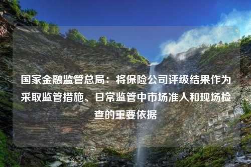 国家金融监管总局：将保险公司评级结果作为采取监管措施、日常监管中市场准入和现场检查的重要依据