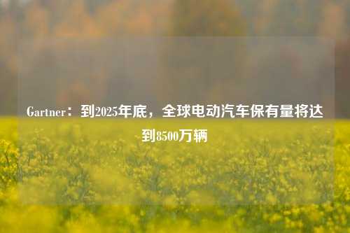 Gartner：到2025年底，全球电动汽车保有量将达到8500万辆