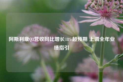 阿斯利康Q3营收同比增长18%超预期 上调全年业绩指引