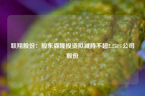 联翔股份：股东森隆投资拟减持不超2.258%公司股份