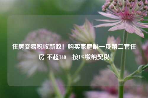 住房交易税收新政！购买家庭唯一及第二套住房 不超140㎡按1%缴纳契税