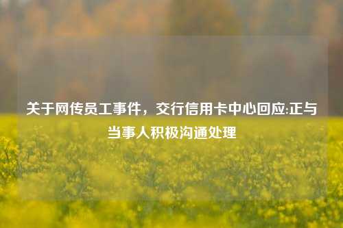 关于网传员工事件，交行信用卡中心回应:正与当事人积极沟通处理