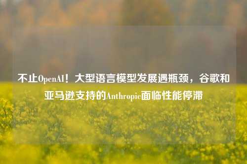 不止OpenAI！大型语言模型发展遇瓶颈，谷歌和亚马逊支持的Anthropic面临性能停滞