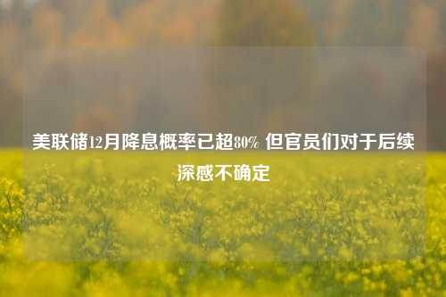 美联储12月降息概率已超80% 但官员们对于后续深感不确定