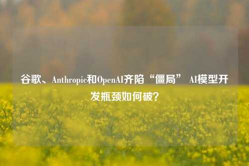 谷歌、Anthropic和OpenAI齐陷“僵局” AI模型开发瓶颈如何破？