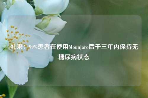 礼来：99%患者在使用Mounjaro后于三年内保持无糖尿病状态