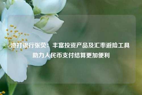 渣打银行张荧：丰富投资产品及汇率避险工具 助力人民币支付结算更加便利