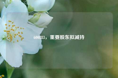 600883，重要股东拟减持