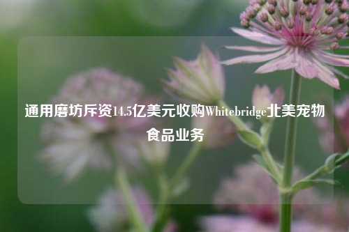 通用磨坊斥资14.5亿美元收购Whitebridge北美宠物食品业务