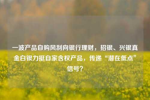 一波产品自购风刮向银行理财，招银、兴银真金白银力挺自家含权产品，传递“潜在低点”信号？