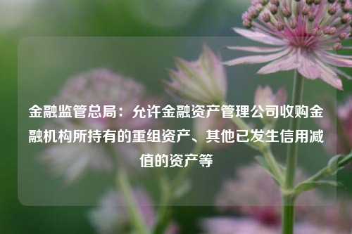 金融监管总局：允许金融资产管理公司收购金融机构所持有的重组资产、其他已发生信用减值的资产等