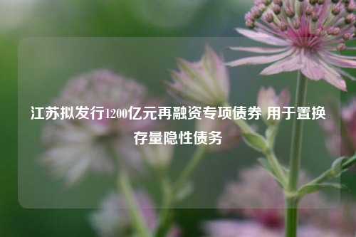 江苏拟发行1200亿元再融资专项债券 用于置换存量隐性债务