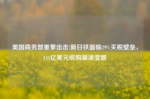 美国商务部重拳出击!新日铁面临29%关税壁垒，141亿美元收购案添变数