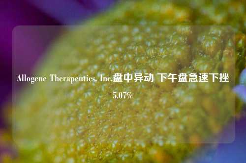 Allogene Therapeutics, Inc.盘中异动 下午盘急速下挫5.07%