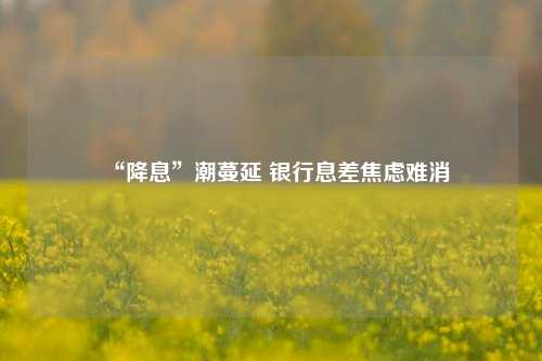 “降息”潮蔓延 银行息差焦虑难消