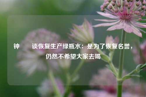 钟睒睒谈恢复生产绿瓶水：是为了恢复名誉，仍然不希望大家去喝