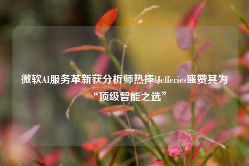 微软AI服务革新获分析师热捧!Jefferies盛赞其为“顶级智能之选”