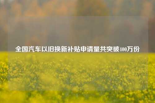 全国汽车以旧换新补贴申请量共突破400万份