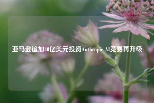 亚马逊追加40亿美元投资Anthropic AI竞赛再升级