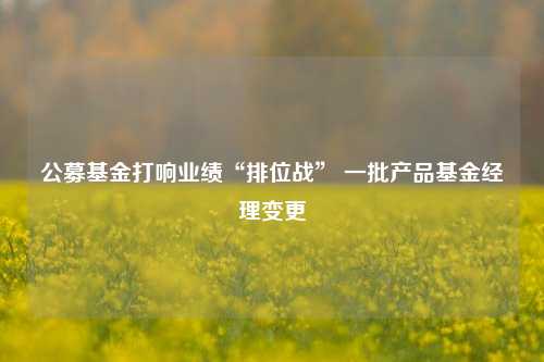 公募基金打响业绩“排位战” 一批产品基金经理变更