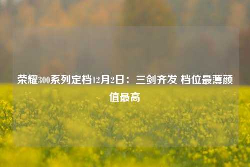 荣耀300系列定档12月2日：三剑齐发 档位最薄颜值最高