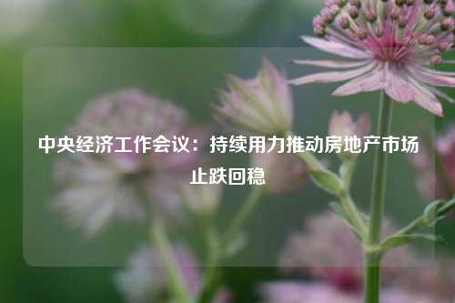 中央经济工作会议：持续用力推动房地产市场止跌回稳