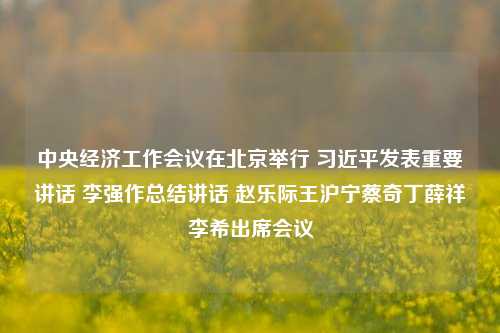 中央经济工作会议在北京举行 习近平发表重要讲话 李强作总结讲话 赵乐际王沪宁蔡奇丁薛祥李希出席会议