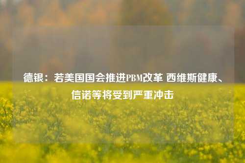 德银：若美国国会推进PBM改革 西维斯健康、信诺等将受到严重冲击