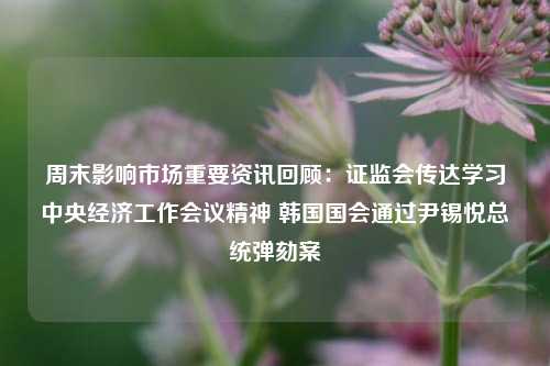 周末影响市场重要资讯回顾：证监会传达学习中央经济工作会议精神 韩国国会通过尹锡悦总统弹劾案